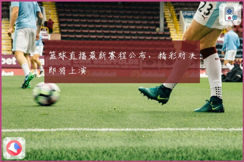 篮球直播最新赛程公布，精彩对决即将上演