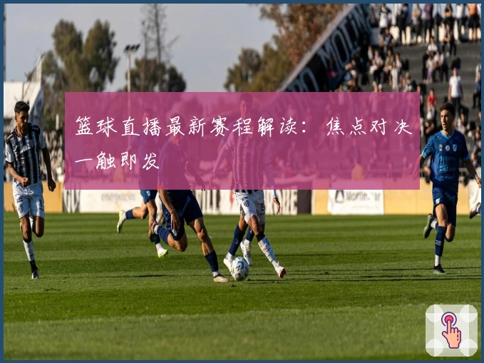 篮球直播最新赛程解读：焦点对决一触即发