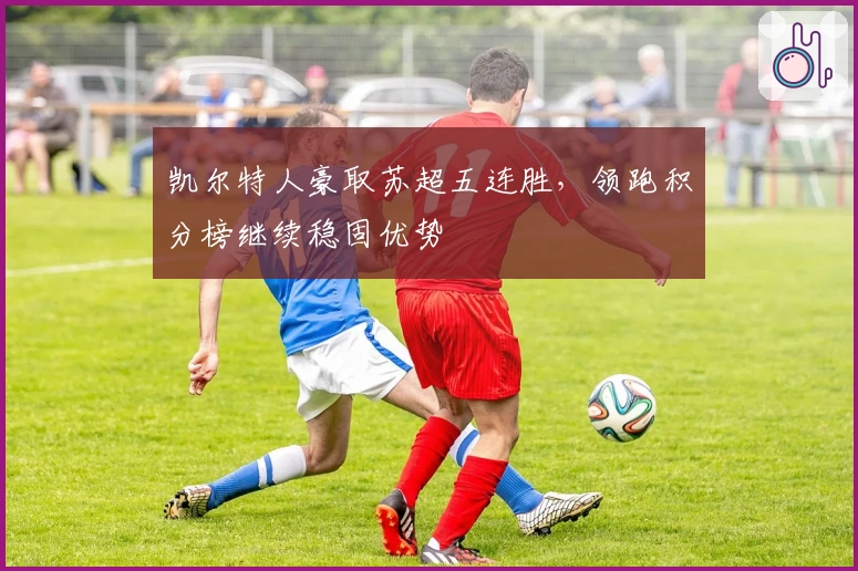 凯尔特人豪取苏超五连胜，领跑积分榜继续稳固优势