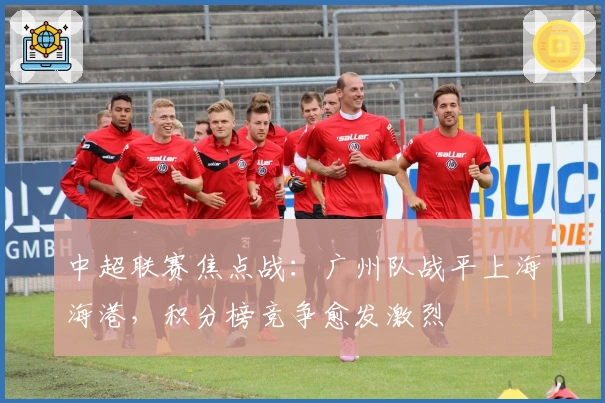 中超联赛焦点战:广州队战平上海海港,积分榜竞争愈发激烈