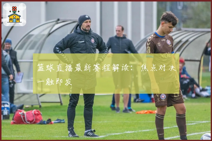 篮球直播最新赛程解读：焦点对决一触即发