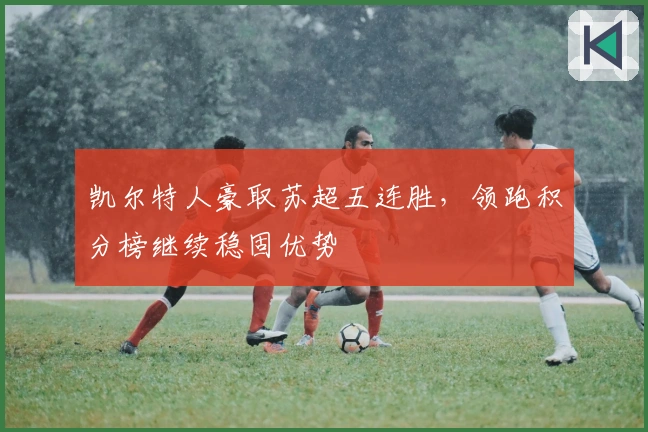凯尔特人豪取苏超五连胜，领跑积分榜继续稳固优势