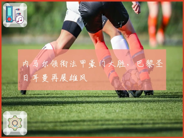 内马尔领衔法甲豪门大胜，巴黎圣日耳曼再展雄风