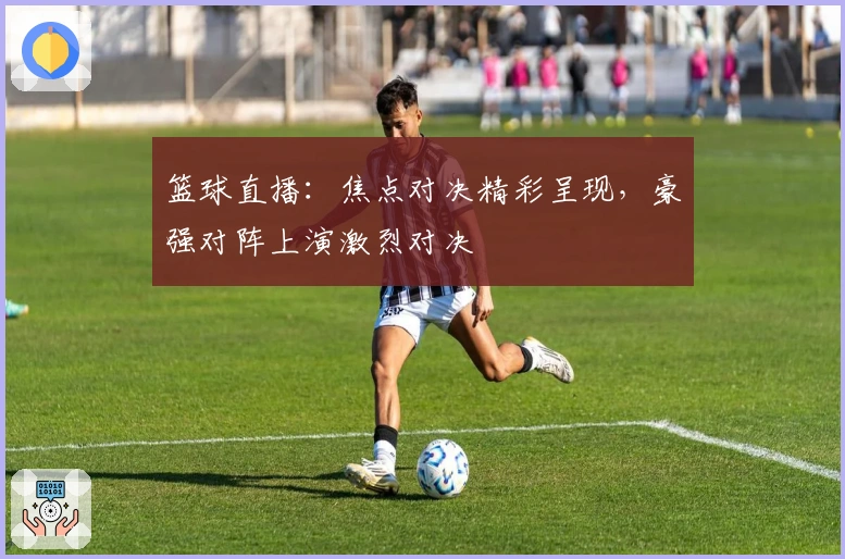 篮球直播：焦点对决精彩呈现，豪强对阵上演激烈对决